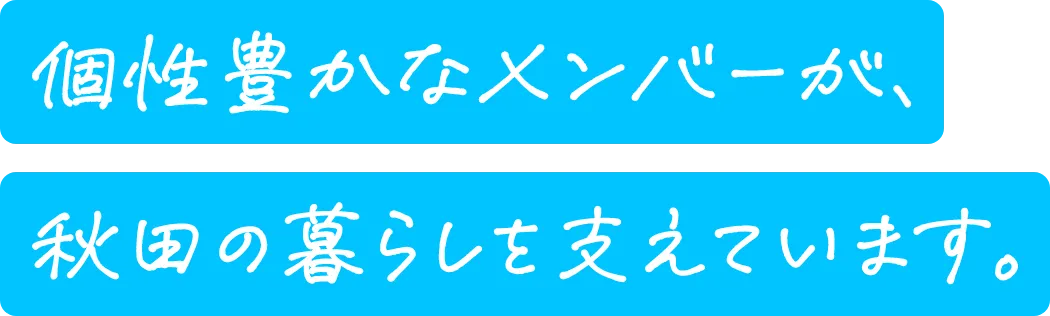 個性豊かなメンバーが、秋田の暮らしを支えています。