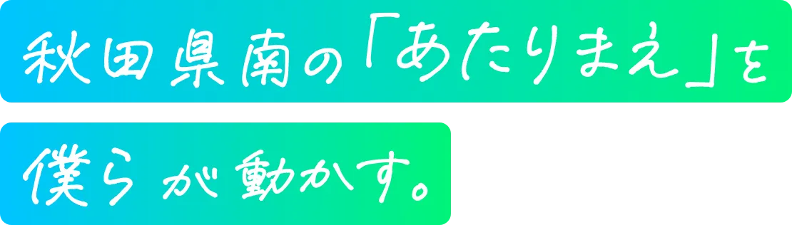 秋田県南の「あたりまえ」を僕らが動かす。